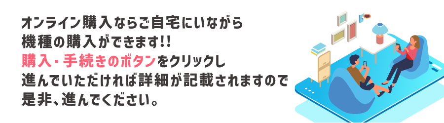 オンライン購入ならご自宅にいながら機種の購入ができます!!購入・手続きのボタンをクリックし進んでいただけれ詳細が記載されますので是非、進んでください