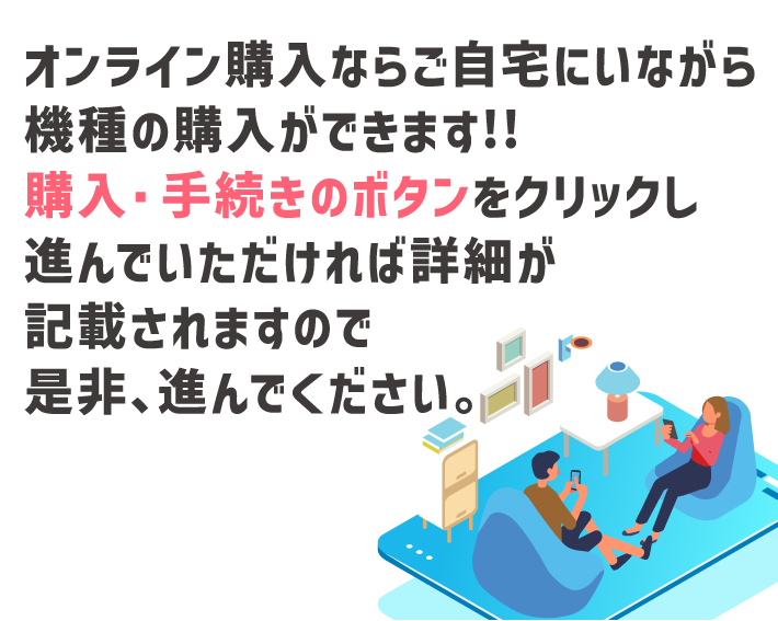 オンライン購入ならご自宅にいながら機種の購入ができます!!購入・手続きのボタンをクリックし進んでいただけれ詳細が記載されますので是非、進んでください