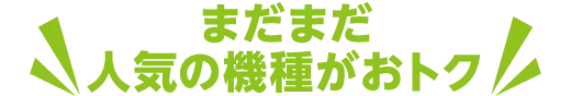 まだまだ人気の機種がおトク