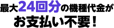 最大24回分の機種代金がお支払い不要！！