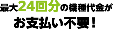 最大24回分の機種代金がお支払い不要！