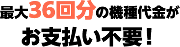 最大36回分の機種代金がお支払い不要！